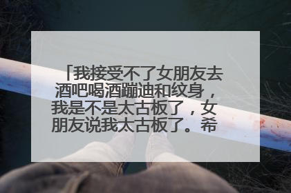 我接受不了女朋友去酒吧喝酒蹦迪和纹身，我是不是太古板了，女朋友说我太古板了。希望女生回答一下？
