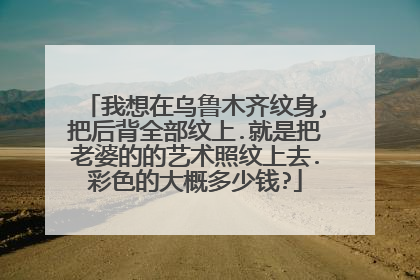 我想在乌鲁木齐纹身,把后背全部纹上.就是把老婆的的艺术照纹上去.彩色的大概多少钱?