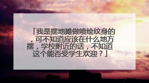 我是摆地摊做喷绘纹身的，可不知道应该在什么地方摆，学校附近的话，不知道这个能否受学生欢迎？