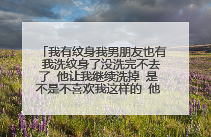 我有纹身我男朋友也有 我洗纹身了没洗完不去了 他让我继续洗掉 是不是不喜欢我这样的 他看见不纹身的？