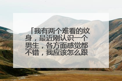 我有两个难看的纹身,最近刚认识一个男生,各方面感觉都不错,我应该怎么跟他说纹身的事情