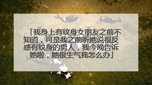 我身上有纹身女朋友之前不知道，可是我之前听她说很反感有纹身的男人，我今晚告诉她啦，她很生气我怎么办
