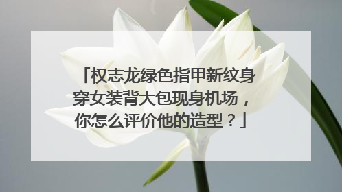 权志龙绿色指甲新纹身穿女装背大包现身机场，你怎么评价他的造型？