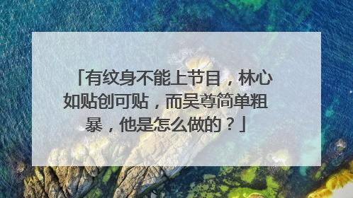 有纹身不能上节目,林心如贴创可贴,而吴尊简单粗暴,他是怎么做的?