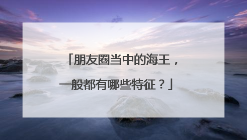 朋友圈当中的海王，一般都有哪些特征？