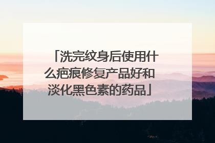 洗完纹身后使用什么疤痕修复产品好和淡化黑色素的药品