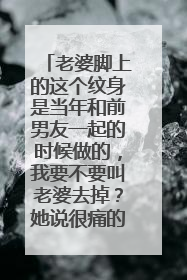老婆脚上的这个纹身是当年和前男友一起的时候做的,我要不要叫老婆去掉?她说很痛的。