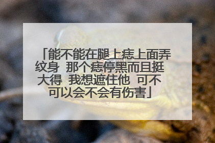 能不能在腿上痣上面弄纹身 那个痣停黑而且挺大得 我想遮住他 可不可以会不会有伤害