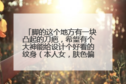 脚的这个地方有一块凸起的刀疤，希望有个大神能给设计个好看的纹身（本人女，肤色偏黑，正常脚）