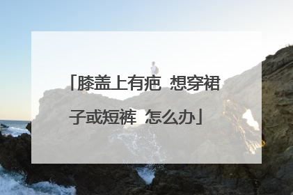 膝盖上有疤 想穿裙子或短裤 怎么办