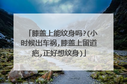 膝盖上能纹身吗?(小时候出车祸,膝盖上留道疤,正好想纹身)