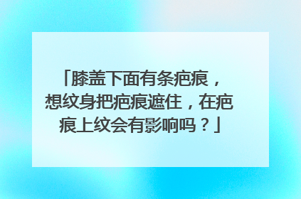 膝盖下面有条疤痕， 想纹身把疤痕遮住，在疤痕上纹会有影响吗？