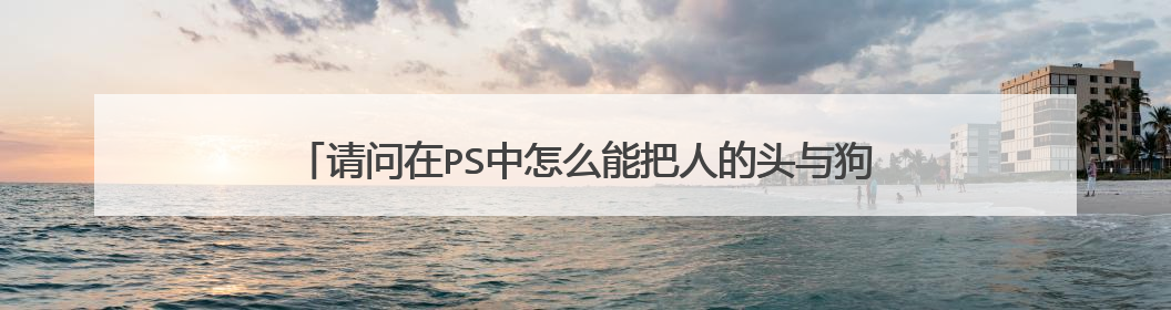 请问在PS中怎么能把人的头与狗的头合在一起,最终成人头狗身?