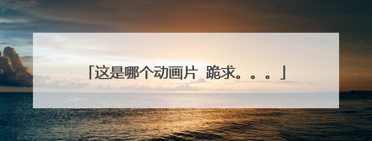 这是哪个动画片 跪求。。。