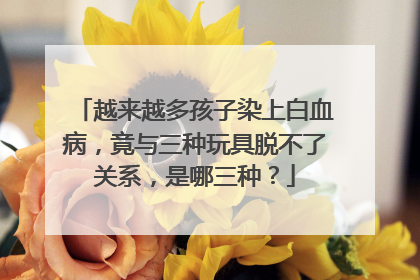 越来越多孩子染上白血病，竟与三种玩具脱不了关系，是哪三种？