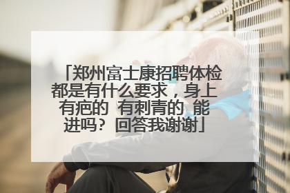 郑州富士康招聘体检都是有什么要求，身上有疤的 有刺青的 能进吗? 回答我谢谢