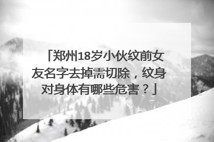 郑州18岁小伙纹前女友名字去掉需切除，纹身对身体有哪些危害？