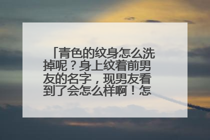 青色的纹身怎么洗掉呢?身上纹着前男友的名字,现男友看到了会怎么样啊!怎么洗掉呢?