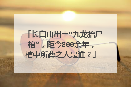 长白山出土“九龙抬尸棺”，距今800余年，棺中所葬之人是谁？