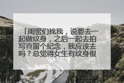 闺蜜们找我，说要去一起做纹身，之后一起去拍写真留个纪念，我应该去吗？总觉得女生有纹身很……以前班里