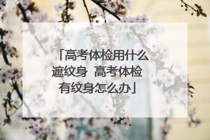 高考体检用什么遮纹身 高考体检有纹身怎么办