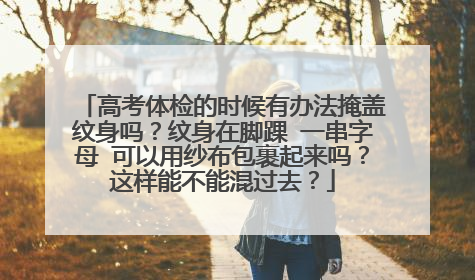 高考体检的时候有办法掩盖纹身吗？纹身在脚踝 一串字母 可以用纱布包裹起来吗？这样能不能混过去？