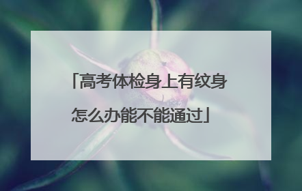 高考体检身上有纹身怎么办能不能通过