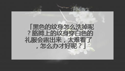 黑色的纹身怎么洗掉呢？胳膊上的纹身穿白色的礼服会露出来，太难看了，怎么办才好呢？