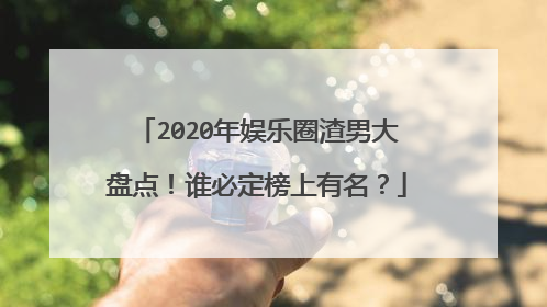 2020年娱乐圈渣男大盘点！谁必定榜上有名？