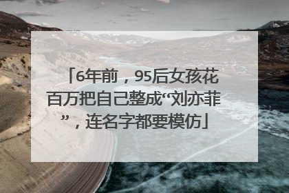 6年前，95后女孩花百万把自己整成“刘亦菲”，连名字都要模仿